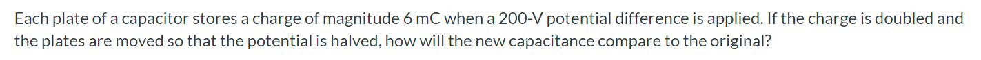 Each plate of a capacitor stores a charge of magnitude 6mC when a 200-V potential difference is applied. If the charge is doubled and the plates are moved so that the potential is halved, how will the new capacitance compare to the original?