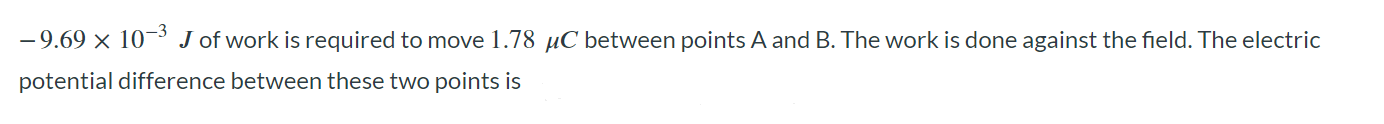 -9.69 × 10^-3 J of work is required to move 1.78 µC between points A and B. The work is done against the field. The electric potential difference between these two points is