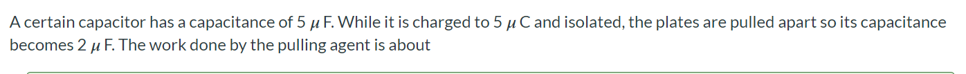A certain capacitor has a capacitance of 5 uF. While it is charged to 5 uC and isolated, the plates are pulled apart so its capacitance becomes 2 uF. The work done by the pulling agent is about