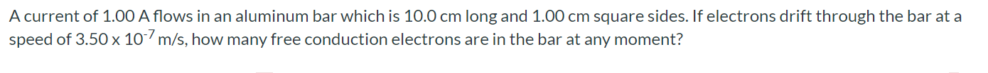 A current of 1.00 A flows in an aluminum bar which is 10.0 cm long and 1.00 cm square sides. If electrons drift through the bar at a speed of 3.50