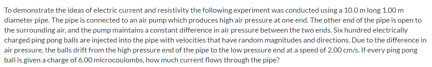 To demonstrate the ideas of electric current and resistivity the following experiment was conducted using a 10.0 m long 1.00 m diameter pipe. The pipe is connected to an air pump which produces high air pressure at one end. The other end of the pipe is open to the surrounding air, and the pump maintains a constant difference in air pressure between the two ends. Six hundred electrically charged ping pong balls are injected into the pipe with velocities that have random magnitudes and directions. Due to the difference in air pressure, the balls drift from the high pressure end of the pipe to the low pressure end at a speed of 2.00 cm/s. If every ping pong ball is given a charge of 6.00 microcoulombs, how much current flows through the pipe?