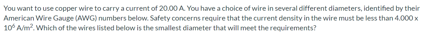 You want to use copper wire to carry a current of 20.00 A. You have a choice of wire in several different diameters, identified by their American Wire Gauge (AWG) numbers below. Safety concerns require that the current density in the wire must be less than 4.000x 10^6 A/m^2. Which of the wires listed below is the smallest diameter that will meet the requirements?