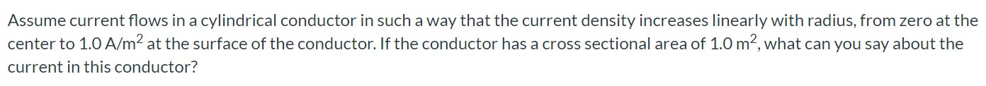 Assume current flows in a cylindrical conductor in such a way that the current density increases linearly with radius, from zero at the center to 1.0 A/m^2 at the surface of the conductor. If the conductor has a cross sectional area of 1.0 m^2, what can you say about the current in this conductor? The current is more than 1.0 A. The current is less than 1.0 A. The current is 1.0 A. Any of these choices might be correct.