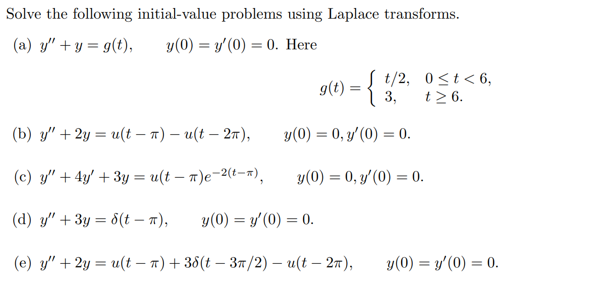 Solve the following initial-value problems using Laplace transforms. (a) y'' + y = g(t), y(0) = y'(0) = 0. Here g(t) = t/2, 0 = 6. (b) y'' + 2y = u(t - pi) - u(t - 2pi), y(0) = 0, y'(0) = 0. (c) y'' + 4y' + 3y = u(t - pi)e ^-2(t - pi) , y(0) = 0, y'(0) = 0. (d) y'' + 3y = del(t - pi), y(0) = y'(0) = 0. (e) y'' + 2y = u(t - pi) + 3del(t - 3pi/2) - u(t - 2pi), y(0) = y'(0) = 0.