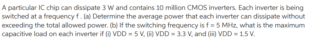 A particular IC chip can dissipate 3 W and contains 10 million CMOS inverters. Each inverter is being switched at a frequency f . (a) Determine the average power that each inverter can dissipate without exceeding the total allowed power. (b) If the switching frequency is f = 5 MHz, what is the maximum capacitive load on each inverter if (i) VDD = 5 V, (ii) VDD = 3.3 V, and (iii) VDD = 1.5 V.