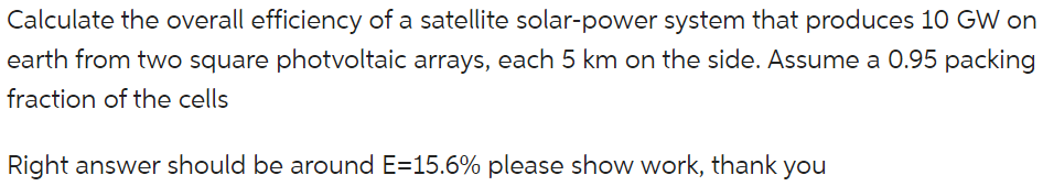 Calculate the overall efficiency of a satellite solar-power system that produces 10 GW on earth from two square photvoltaic arrays, each 5 km on the side. Assume a 0.95 packing fraction of the cells.