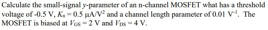 Calculate the small-signal y-parameter of an n-channel MOSFET what has a threshold voltage of -0.5V, Kn = 0.5 uA/V 2 and a channel length parameter of 0.01 V^-1 . The MOSFET is biased at VGS = 2 V and VDS = 4 V.