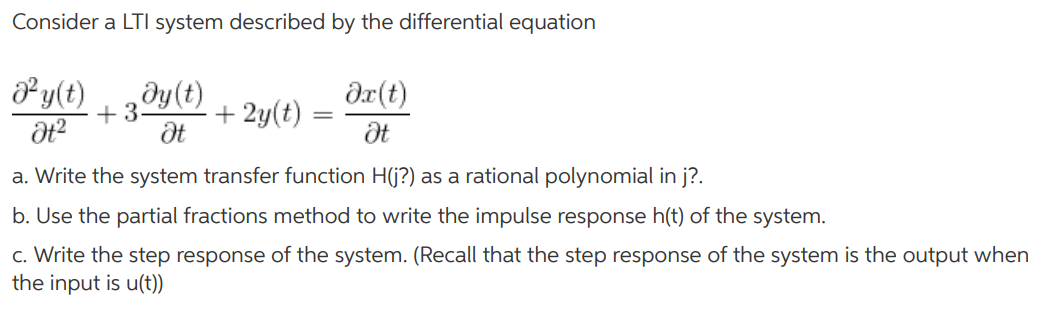 Consider a LTI system described by the differential equation d^2y(t)/dt^2 + 3dy(t)/dt + 2y(t) = dx(t)/dt a. Write the system transfer function H(j?) as a rational polynomial in j?. b. Use the partial fractions method to write the impulse response h(t) of the system. c. Write the step response of the system. (Recall that the step response of the system is the output when the input is u(t))
