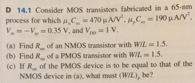 Consider MOS transistors fabricated in a 65-nm process for which unCox = 470 uA/V^2, upCox = 190 uA/V^2, Vtn = -Vtp = 0.35 V, and VDD = 1 V. (a) Find Ron of an NMOS transistor with W/L = 1.5. (b) Find Ron of a PMOS transistor with W/L = 1.5. (c) If Ron of the PMOS device is to be equal to that of the NMOS device in (a), what must (W/L)p be?