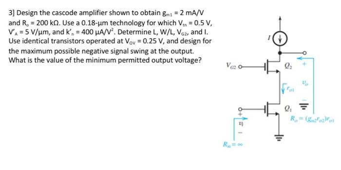 Design the cascode amplifier shown to obtain gm1 = 2 mA/V and Ro = 200 kohm. Use a 0.18-um technology for which Vtn = 0.5 V, V'A = 5 V/um, and k'n = 400 uA/V