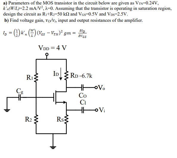 a) Parameters of the MOS transistor in the circuit below are given as VTN = 0.24 V, kn'(W/L) = 2.2 mA/V^2, lambda = 0. Assuming that the transistor is operating in saturation region, design the circuit as R1+R2 = 50 kohm and VGS = 0.5 V and VDS = 2.5 V. b) Find voltage gain, vO/vi, input and output resistances of the amplifier.