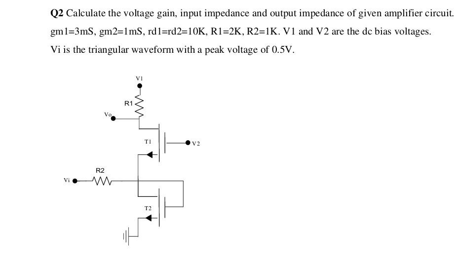 Calculate the voltage gain, input impedance and output impedance of given amplifier circuit. gm1 = 3mS, gm2 = 1mS, rd1 = rd2 = 10 K, R1 = 2 K, R2 = 1 K. V1 and V2 are the dc bias voltages. Vi is the triangular waveform with a peak voltage of 0.5 V.