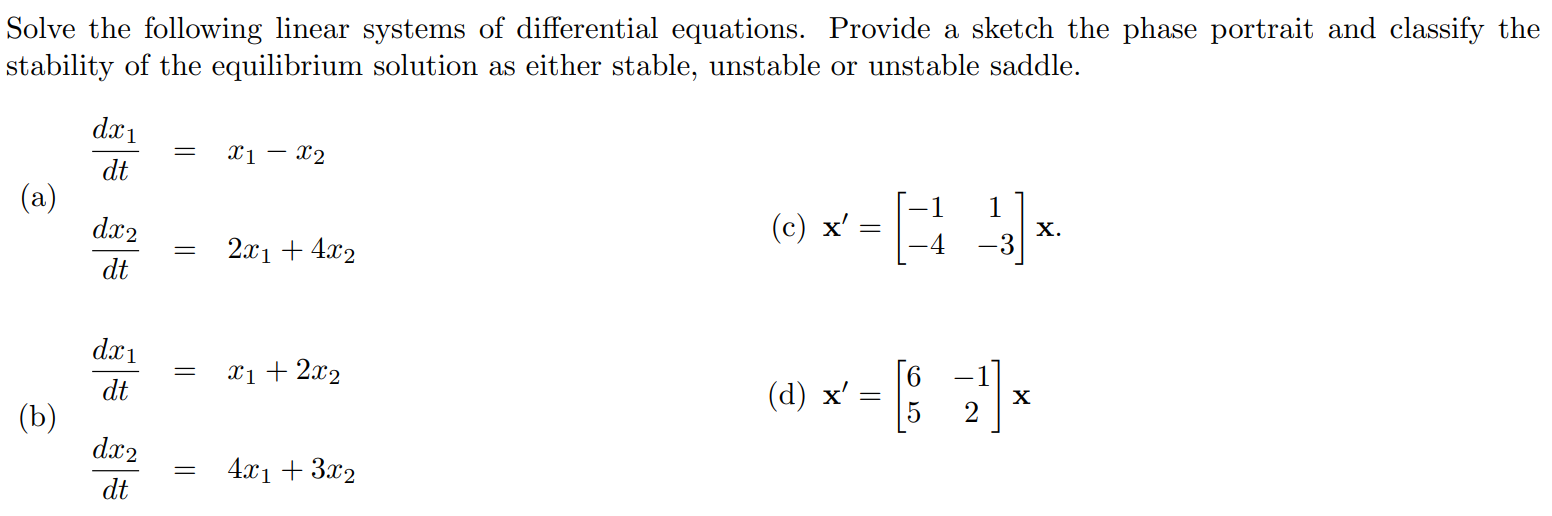 Solve the following linear systems of differential equations. Provide a sketch the phase portrait and classify the stability of the equilibrium solution as either stable, unstable or unstable saddle. (a) dx1/dt = x1 - x2 dx2/dt = 2x1 + 4x2  (c) x' =[ -1 1 -4 -3 ]x (b) dx1/dt = x1 + 2x2 dx2/dt = 4x1 + 3x2 (d) x' =[ 6 -1 5 2 ]x