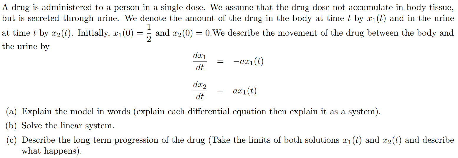 A drug is administered to a person in a single dose. We assume that the drug dose not accumulate in body tissue, but is secreted through urine. We denote the amount of the drug in the body at time t by x1(t) and in the urine at time t by x2(t). Initially, x1(0) = 1/2 and x2(0) = 0.We describe the movement of the drug between the body and the urine by dx1/dt = -ax1(t) dx2/dt = ax1(t) a) Explain the model in words (explain each differential equation then explain it as a system). (b) Solve the linear system. (c) Describe the long term progression of the drug (Take the limits of both solutions x1(t) and x2(t) and describe what happens).