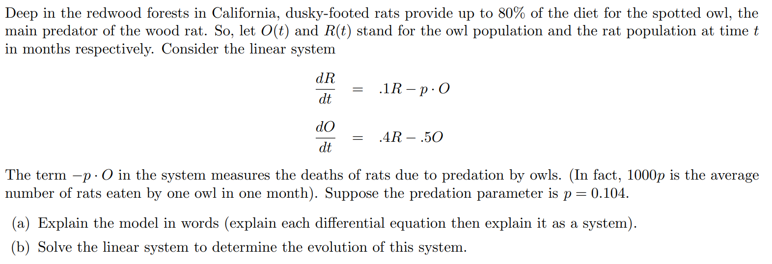 Deep in the redwood forests in California, dusky-footed rats provide up to 80% of the diet for the spotted owl, the main predator of the wood rat. So, let O(t) and R(t) stand for the owl population and the rat population at time t in months respectively. Consider the linear system dR/dt = .1R - p.O dO/dt = .4R - .5O The term -p