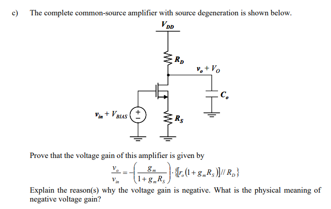 In this question, you are asked to find the effective transconductance (Gm) and the resistance into the drain (Rx) of a common-source amplifier with source degeneration. Based on the results, the voltage gain of a common-source amplifier with source degeneration will be evaluated a) The figures shown below are a circuit to find the effective transconductance (G) of the NMOSEFT with source degeneration (left) and its corresponding small-signal circuit (right). It is noted that the output is shorted to VDD (ac grounded) since the definition of effective transconductance is the ratio between the short-circuit output current and the input signal voltage. Prove that Gm is given by Gm = id/vin = gm/1+gmRs In this calculation, the current passing through ro can be neglected since, in general, ro is very large when the NMOSFET operates in saturation region and so this current is very small. Thus, the indication of id is the current of the voltage-controlled current source (gmvgs) only.

b) The figure shown below is the method to evaluate the resistance looking into the drain (i.e. Rx) of a source-degenerated NMOSFET. The circuit is shown on the left while the equivalent small-signal modeling is shown on the right. It is noted that the bias condition (VBiAS) is set so that the values of gm and ro, can be defined. Moreover, there is no input signal (i.e. Vin = 0) since we would like to see the value of Rx which is due to the circuit only but not due to the external effect. Based on the above small-signal model, prove that RX = ro(1 + gmRS) The complete common-source amplifier with source degeneration is shown below.

c) The complete common-source amplifier with source degeneration is shown below. Prove that the voltage gain of this amplifier is given by v. Vin Explain the reason(s) why the voltage gain is negative. What is the physical meaning of negative voltage gain? 
