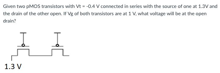 Given two pMOS transistors with Vt = -0.4 V connected in series with the source of one at 1.3 V and the drain of the other open. If Vg of both transistors are at 1 V, what voltage will be at the open drain?