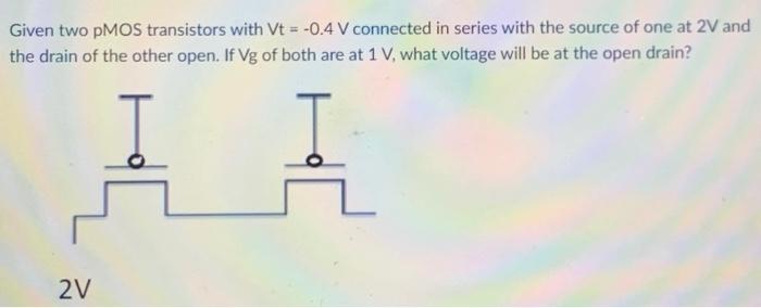 Given two pMOS transistors with Vt = -0.4 V connected in series with the source of one at 2 V and the drain of the other open. If Vg of both transistors are at 1 V, what voltage will be at the open drain?