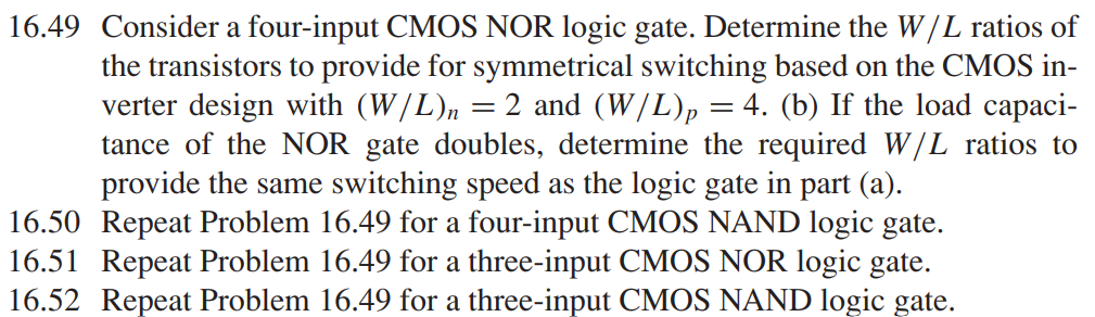 16.49 Consider a four-input CMOS NOR logic gate. Determine the W/L ratios of the transistors to provide for symmetrical switching based on the CMOS inverter design with (W/L)n = 2 and (W/L)p = 4. (b) If the load capacitance of the NOR gate doubles, determine the required W/L ratios to provide the same switching speed as the logic gate in part (a). 16.50 Repeat Problem 16.49 for a four-input CMOS NAND logic gate. 16.51 Repeat Problem 16.49 for a three-input CMOS NOR logic gate. 16.52 Repeat Problem 16.49 for a three-input CMOS NAND logic gate.