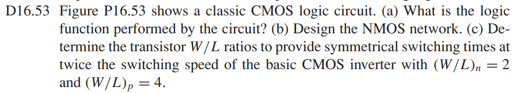 Figure P16.53 shows a classic CMOS logic circuit. (a) What is the logic function performed by the circuit? (b) Design the NMOS network. (c) Determine the transistor W/L ratios to provide symmetrical switching times at twice the switching speed of the basic CMOS inverter with (W/L)n = 2 and (W/L)p = 4.