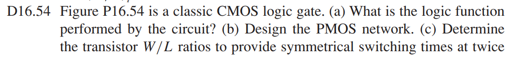 Figure P16.54 is a classic CMOS logic gate. (a) What is the logic function performed by the circuit? (b) Design the PMOS network. (c) Determine the transistor W/L ratios to provide symmetrical switching times at twice the switching speed as the basic CMOS inverter with (W/L)n = 2 and (W/L)p = 4.