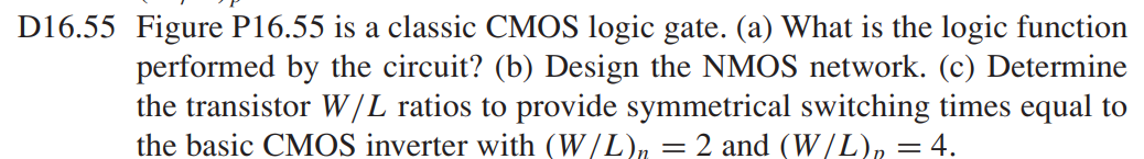 Figure P16.55 is a classic CMOS logic gate. (a) What is the logic function performed by the circuit? (b) Design the NMOS network. (c) Determine the transistor W/L ratios to provide symmetrical switching times equal to the basic CMOS inverter with (W/L)n = 2 and (W/L)p = 4.