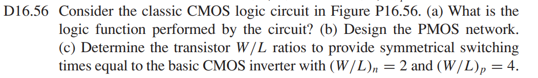 Consider the classic CMOS logic circuit in Figure P16.56. (a) What is the logic function performed by the circuit? (b) Design the PMOS network. (c) Determine the transistor W/L ratios to provide symmetrical switching times equal to the basic CMOS inverter with (W/L)n = 2 and (W/L)p = 4.