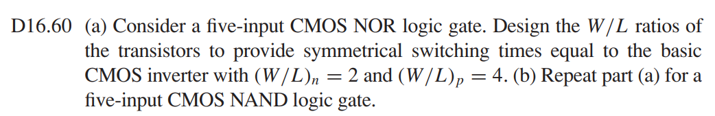 (a) Consider a five-input CMOS NOR logic gate. Design the W/L ratios of the transistors to provide symmetrical switching times equal to the basic CMOS inverter with (W/L)n = 2 and (W/L)p = 4. (b) Repeat part (a) for a five-input CMOS NAND logic gate.