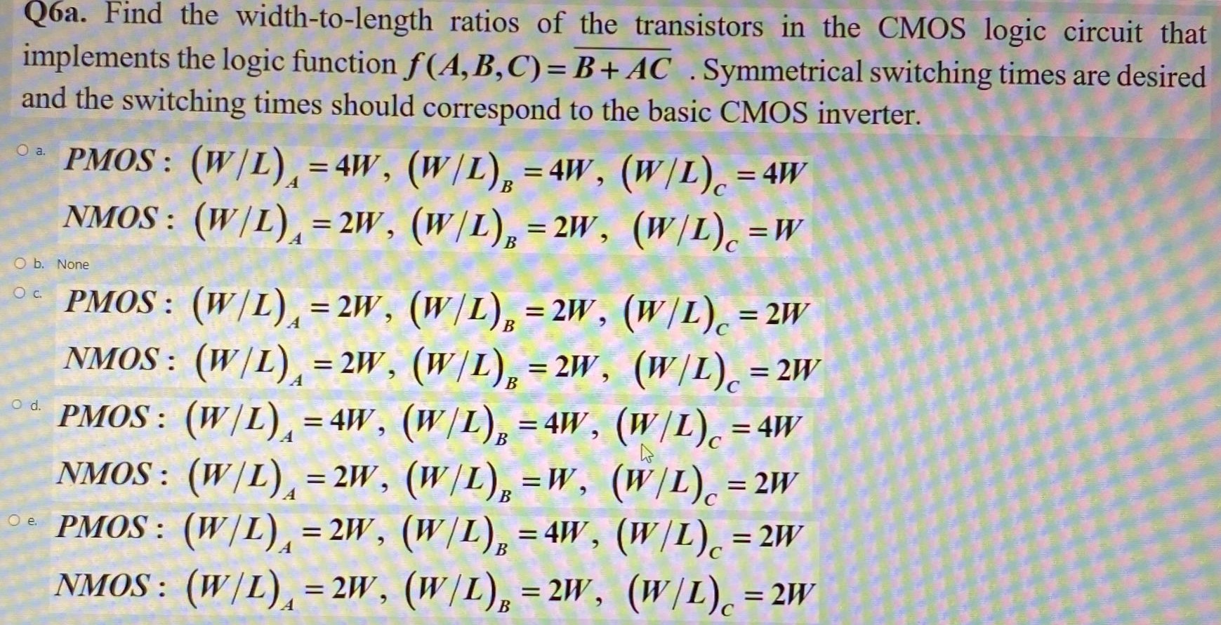 Q6a. Find the width-to-length ratios of the transistors in the CMOS logic circuit that implements the logic function f(A,B,C) = B+AC. Symmetrical switching times are desired and the switching times should correspond to the basic CMOS inverter.