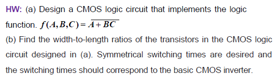 HW: (a) Design a CMOS logic circuit that implements the logic function. f(A,B,C) = A + BC (b) Find the width-to-length ratios of the transistors in the CMOS logic circuit designed in (a). Symmetrical switching times are desired and the switching times should correspond to the basic CMOS inverter.