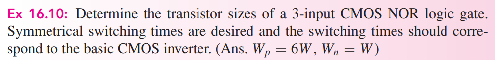 Ex 16.10: Determine the transistor sizes of a 3-input CMOS NOR logic gate. Symmetrical switching times are desired and the switching times should correspond to the basic CMOS inverter. (Ans. Wp = 6W , Wn = W )