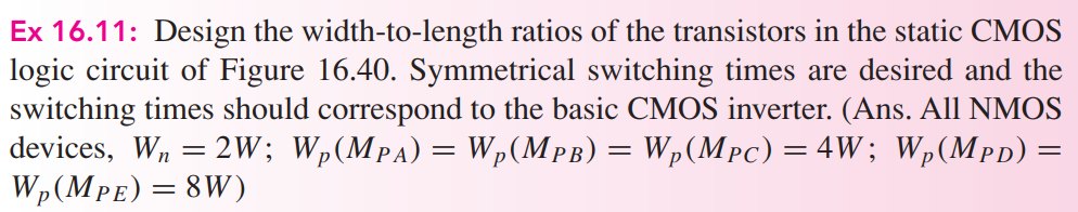 Ex 16.11: Design the width-to-length ratios of the transistors in the static CMOS logic circuit of Figure 16.40. Symmetrical switching times are desired and the switching times should correspond to the basic CMOS inverter. (Ans. All NMOS devices, Wn = 2W ; Wp(MPA) = Wp(MPB) = Wp(MPC) = 4W ; Wp(MPD) = Wp(MPE) = 8W )