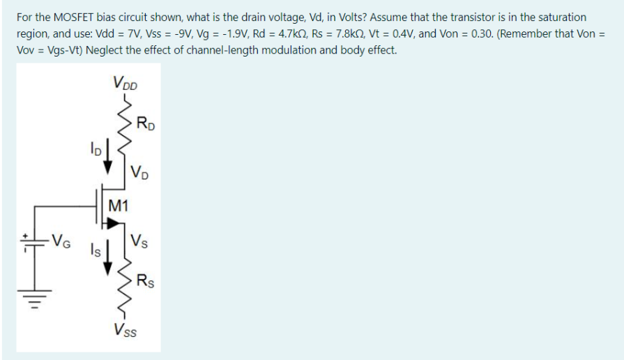 For the MOSFET bias circuit shown, what is the drain voltage, Vd, in Volts? Assume that the transistor is in the saturation region, and use: Vdd = 7 V, Vss = -9 V, Vg = -1.9 V, Rd = 4.7 kohm, Rs = 7.8 kohm, Vt = 0.4 V, and Von = 0.30. (Remember that Von = Vov = Vgs - Vt ) Neglect the effect of channel-length modulation and body effect.