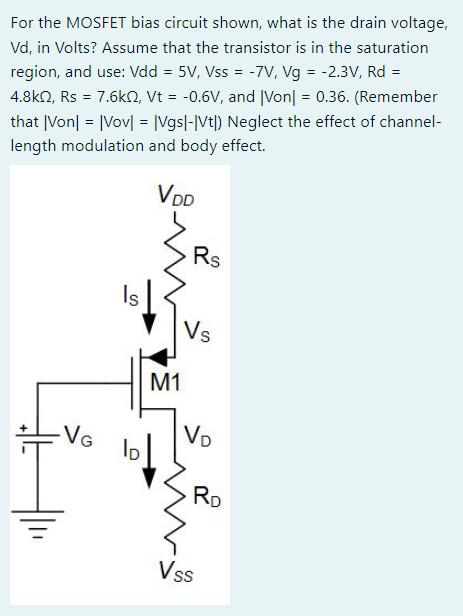 For the MOSFET bias circuit shown, what is the drain voltage, Vd, in Volts? Assume that the transistor is in the saturation region, and use: Vdd = 5 V, Vss = -7 V, Vg = -2.3 V, Rd = 4.8 kohm, Rs = 7.6 kohm, Vt = -0.6 V, and |Von| = 0.36. (Remember that |Von| = |Vov| = |Vgs| - |Vt| ) Neglect the effect of channel-length modulation and body effect.