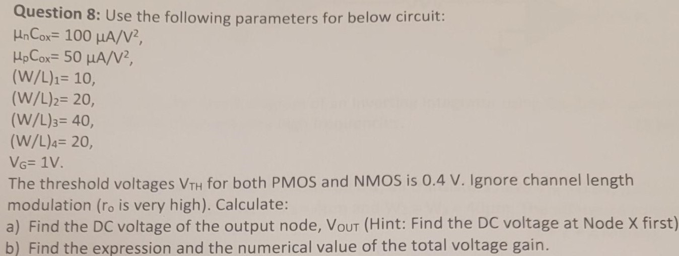 Question 8: Use the following parameters for below circuit: unCox = 100 uA/V^2, upCox = 50 uA/V^2, (W/L)1 = 10 (W/L)2 = 20 ( W/L)3 = 40 (W/L)4 = 20 VG = 1 V. The threshold voltages VTH for both PMOS and NMOS is 0.4 V. Ignore channel length modulation (ro is very high). Calculate: a) Find the DC voltage of the output node, VOUT (Hint: Find the DC voltage at Node X first) b) Find the expression and the numerical value of the total voltage gain.