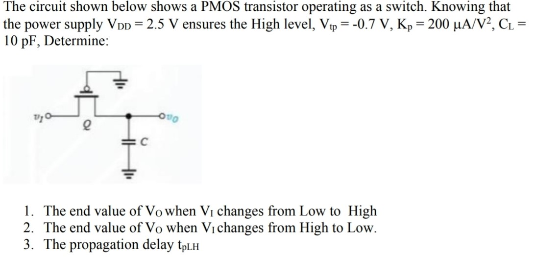 The circuit shown below shows a PMOS transistor operating as a switch. Knowing that the power supply VDD = 2.5 V ensures the High level, Vtp = -0.7 V, Kp = 200 uA/V^2, CL = 10pF, Determine: 1. The end value of VO when VI changes from Low to High 2. The end value of VO when VI changes from High to Low. 3. The propagation delay tpLH