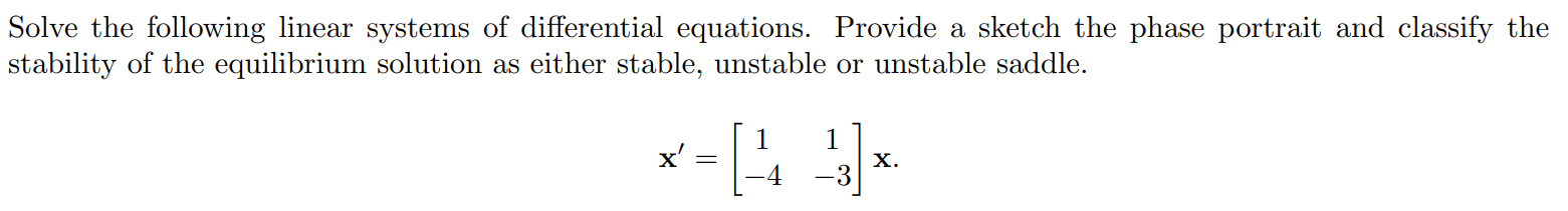 1. Solve the following linear systems of differential equations. Provide a sketch the phase portrait and classify the stability of the equilibrium solution as either stable, unstable or unstable saddle. x' = [ 1 1 -4 -3 ]x.