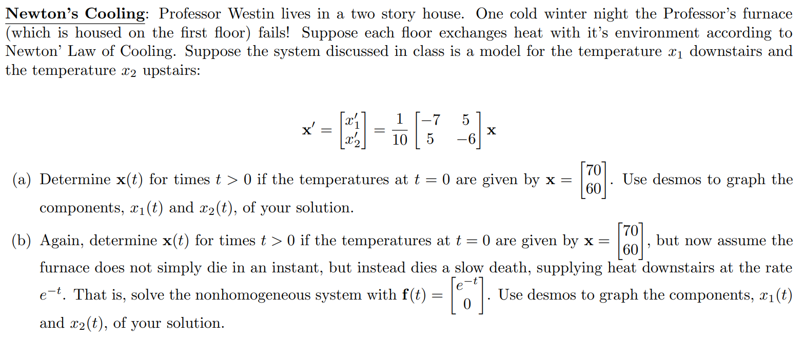 Newton’s Cooling: Professor Westin lives in a two story house. One cold winter night the Professor’s furnace (which is housed on the first floor) fails! Suppose each floor exchanges heat with it’s environment according to Newton’ Law of Cooling. Suppose the system discussed in class is a model for the temperature x1 downstairs and the temperature x2 upstairs: x’ = [ x1’ x2’ ] = 1/10 [ -7 5 5 -6 ] x (a) Determine x(t) for times t > 0 if the temperatures at t = 0 are given by x = [ 70 60 ]. Use desmos to graph the components, x1(t) and x2(t), of your solution. (b) Again, determine x(t) for times t > 0 if the temperatures at t = 0 are given by x = [ 70 60 ], but now assume the furnace does not simply die in an instant, but instead dies a slow death, supplying heat downstairs at the rate e -t . That is, solve the nonhomogeneous system with f(t) = [ e^-t 0 ]. Use desmos to graph the components, x1(t) and x2(t), of your solution.