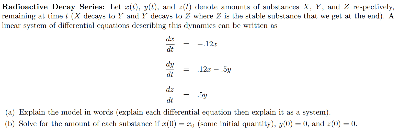 Radioactive Decay Series: Let x(t), y(t), and z(t) denote amounts of substances X, Y , and Z respectively, remaining at time t (X decays to Y and Y decays to Z where Z is the stable substance that we get at the end). A linear system of differential equations describing this dynamics can be written as dx/dt = -.12x dy/dt = .12x - .5y dz/dt = .5y (a) Explain the model in words (explain each differential equation then explain it as a system). (b) Solve for the amount of each substance if x(0) = x0 (some initial quantity), y(0) = 0, and z(0) = 0.