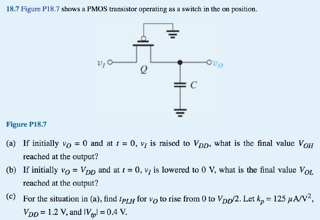 Figure P18.7 shows a PMOS transistor operating as a switch in the on position. (a) If initially vO= 0 and at t = 0, vI is raised to VDD, what is the final value VoH reached at the output? (b) If initially vO = VDD and at t = 0, vI is lowered to 0 V, what is the final value VOL reached at the output? (c) For the situation in (a), find tPLH for vO to rise from 0 to VDD/2. Let kp = 125 uA/V^2, VDD = 1.2 V, and |Vtp| = 0.4 V.