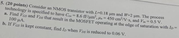 Consider an NMOS transistor with L=0.18 um and W=2 um. The process technology is specified to have Cox = 8.6 fF/um^2, un = 450 cm^2/V.s, and Vtn = 0.5V. a. Find VGS and VDS that result in the MOSFET operating at the edge of saturation with ID = 100 uA. b. If VGS is kept constant, find ID when VDS is reduced to 0.06 V. 