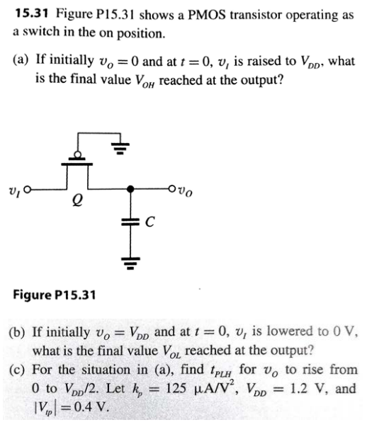 15.31 Figure P15.31 shows a PMOS transistor operating as a switch in the on position. (a) If initially vO= 0 and at t = 0, vI is raised to VDD, what is the final value VoH reached at the output? (b) If initially vO = VDD and at t = 0, vI is lowered to 0 V, what is the final value VOL reached at the output? (c) For the situation in (a), find tPLH for vO to rise from 0 to VDD/2. Let kp = 125 uA/V^2, VDD = 1.2 V, and |Vtp| = 0.4 V.