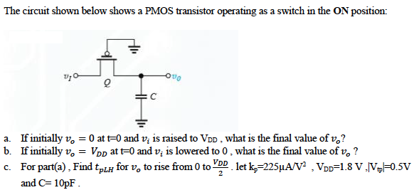 The circuit shown below shows a PMOS transistor operating as a switch in the ON position. (a) If initially vO= 0 and at t = 0, vI is raised to VDD, what is the final value VoH reached at the output? (b) If initially vO = VDD and at t = 0, vI is lowered to 0 V, what is the final value VOL reached at the output? (c) For the situation in (a), find tPLH for vO to rise from 0 to VDD/2. Let kp = 225 uA/V^2, VDD = 1.8 V, and |Vtp| = 0.5 V and C = 10 pF.