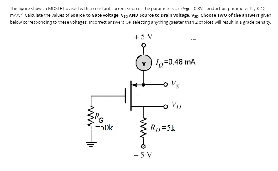 The figure shows a MOSFET biased with a constant current source. The parameters are VTP = -0.8V, conduction parameter Kn = 0.12 mA/V2. Calculate the values of Source to Gate voltage, VSG AND Source to Drain voltage, VSD. Choose TWO of the answers given below corresponding to these voltages. Incorrect answers OR selecting anything greater than 2 choices will result in a grade penalty.