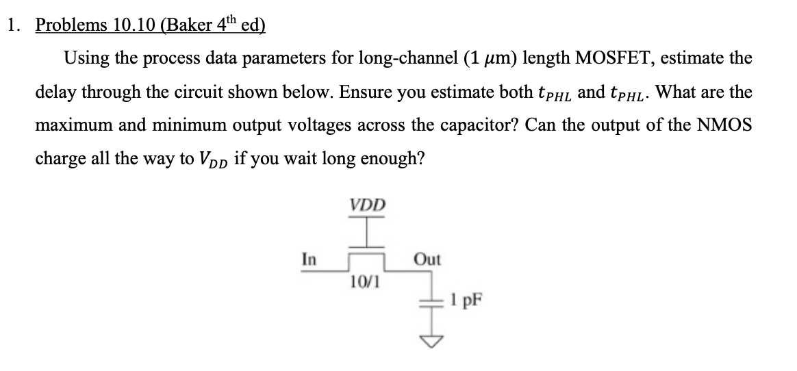 Using the process data parameters for long-channel (1 um) length MOSFET, estimate the delay through the circuit shown below. Ensure you estimate both tPHL and tPHL. What are the maximum and minimum output voltages across the capacitor? Can the output of the NMOS charge all the way to VDD, if you wait long enough?