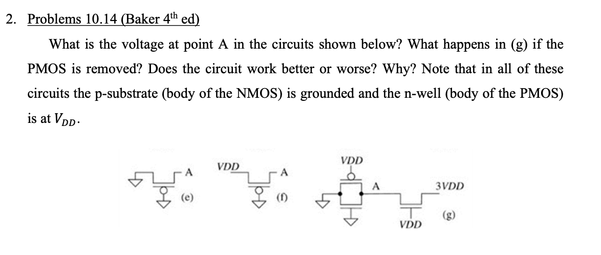 What is the voltage at point A in the circuits shown below? What happens in (g) if the PMOS is removed? Does the circuit work better or  worse? Why? Note that in all of these circuits the p-substrate (body of the NMOS) is grounded and the n-well (body of the PMOS) is at VDD.