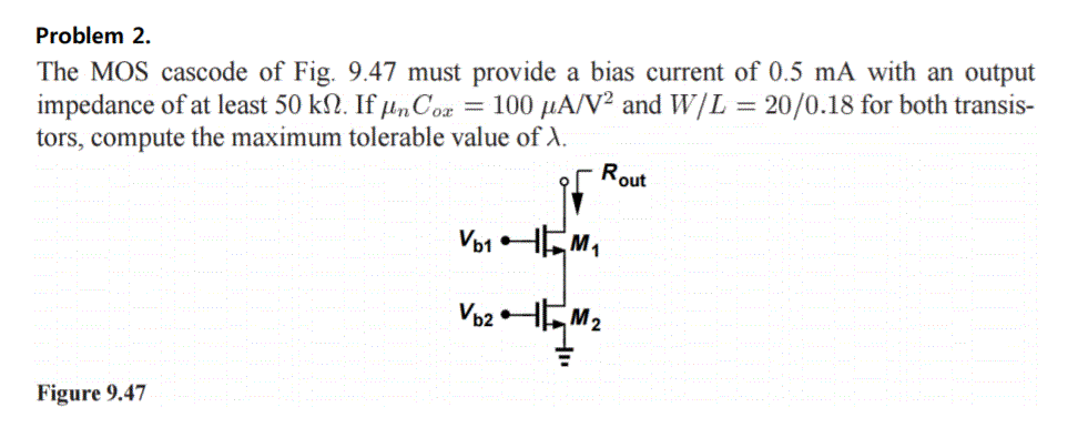 The MOS cascode of Fig. 9.47 must provide a bias current of 0.5 mA with an output impedance of at least 50 kohm. If unCox = 100 uA/V^2 and W/L = 20/0.18 for both transistors, compute the maximum tolerable value of lambda.