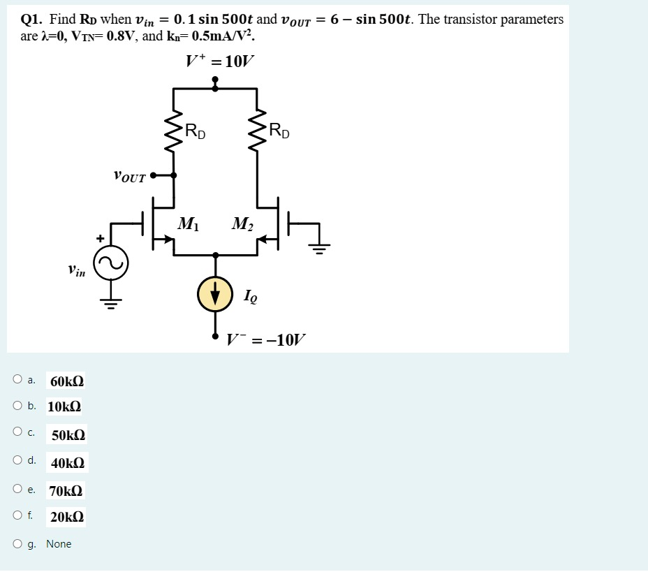 Find RD when vin = 0.1sin500t and vOUT = 6 - sin500t. The transistor parameters are λ = 0, VTN = 0.8 V, and kn = 0.5 mA/V^2 . a. 60kΩ b. 10kΩ c. 50kΩ d. 40kΩ e. 70kΩ f. 20kΩ g. None