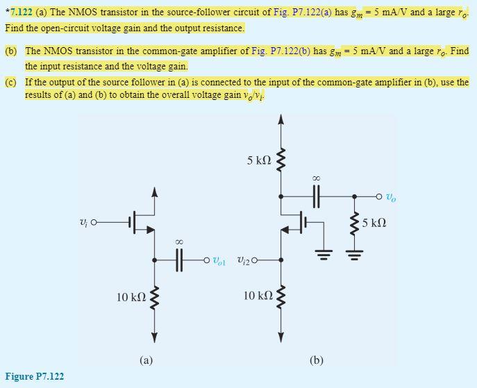 7.122 (a) The NMOS transistor in the source-follower circuit of Fig. P7.122(a) has gm = 5 mA/V and a large ro. Find the open-circuit voltage gain and the output resistance. (b) The NMOS transistor in the common-gate amplifier of Fig. P7.122(b) has gm = 5 mA/V and a large ro. Find the input resistance and the voltage gain. If the output of the source follower in (a) is connected to the input of the common-gate amplifier in (b), use the results of (a) and (b) to obtain the overall voltage gain vo/vi.