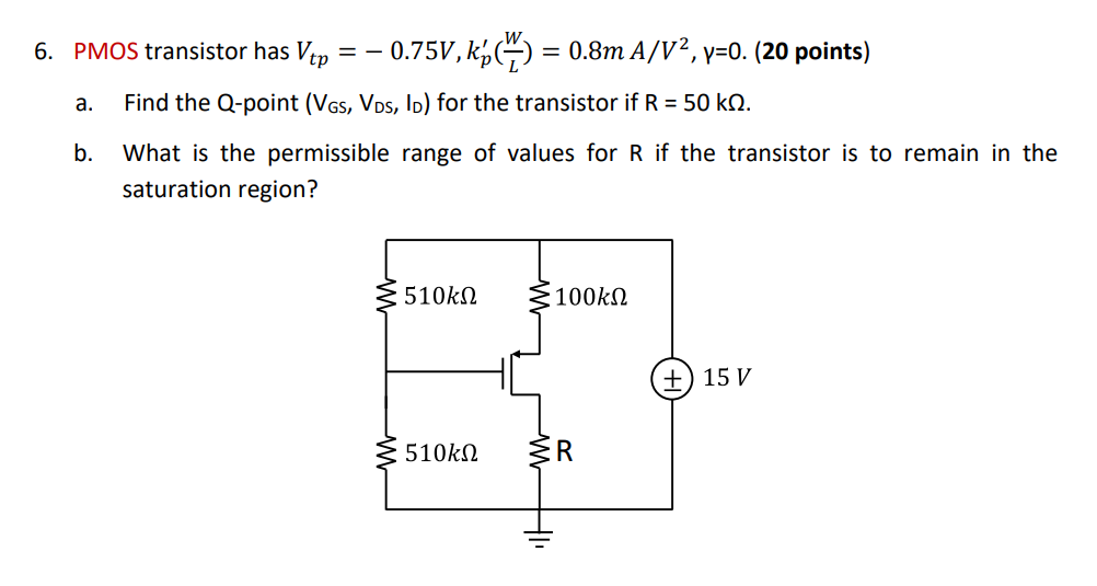 PMOS transistor has Vtp = -0.75 V, kp'(W/L) = 0.8 mA/V^2, gamma = 0. (20 points) a. Find the Q-point (VGS, VDS, ID) for the transistor if R = 50 kohm. b. What is the permissible range of values for R if the transistor is to remain in the saturation region?